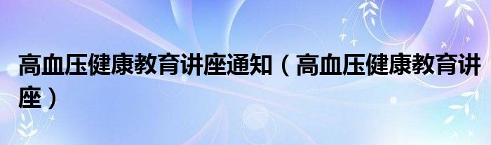 高血压健康教育讲座通知(高血压健康教育讲座)