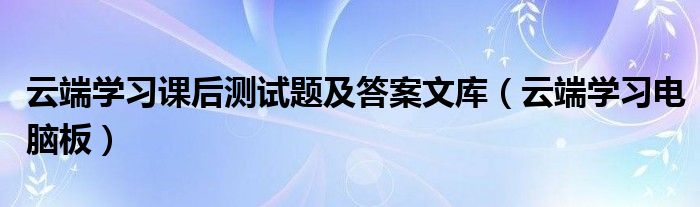 云端学习课后测试题及答案文库(云端学习电脑板)