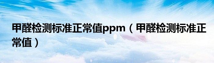 甲醛检测标准正常值ppm(甲醛检测标准正常值)