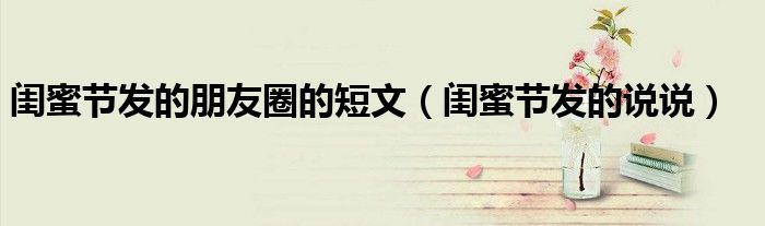 闺蜜节发的朋友圈的短文（闺蜜节发的说说）