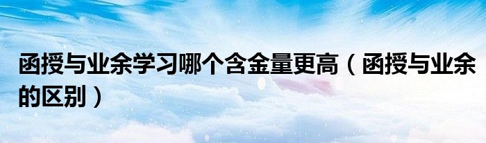 函授与业余学习哪个含金量更高(函授与业余的区别)