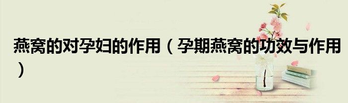 燕窝的对孕妇的作用(孕期燕窝的功效与作用)