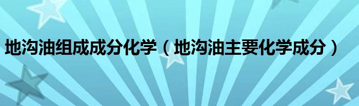 地沟油组成成分化学(地沟油主要化学成分)