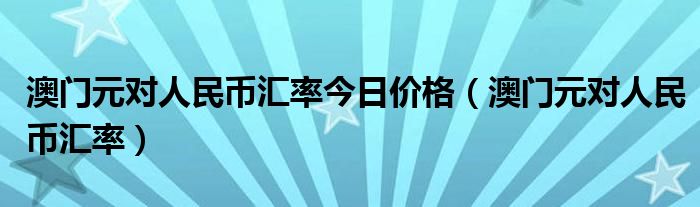澳门元对人民币汇率今日价格(澳门元对人民币汇率)