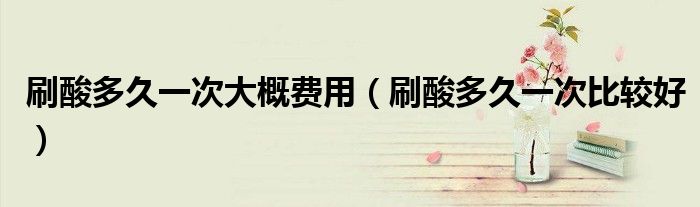 刷酸多久一次大概费用(刷酸多久一次比较好)