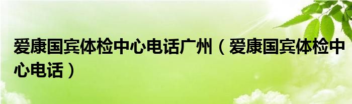 爱康国宾体检中心电话广州(爱康国宾体检中心电话)