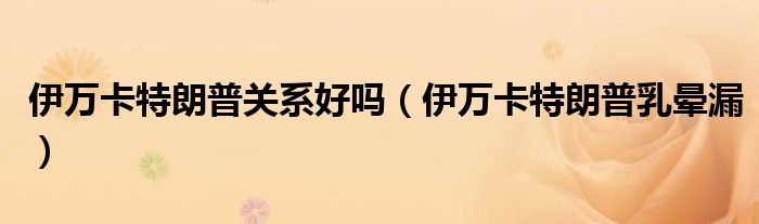 伊万卡特朗普关系好吗(伊万卡特朗普乳晕漏)