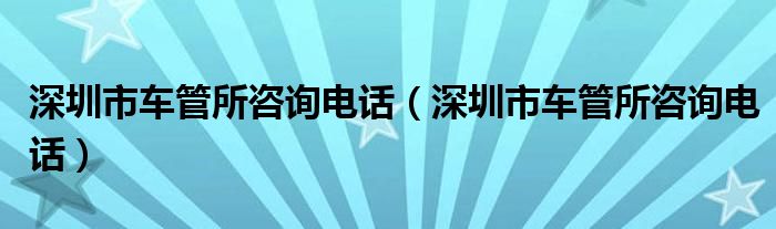 深圳市车管所咨询电话(深圳市车管所咨询电话)
