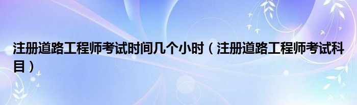 注册道路工程师考试时间几个小时(注册道路工程师考试科目)