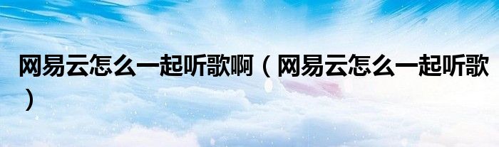 网易云怎么一起听歌啊(网易云怎么一起听歌)