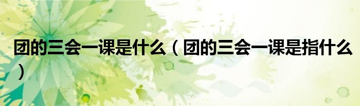 团的三会一课是什么(团的三会一课是指什么)