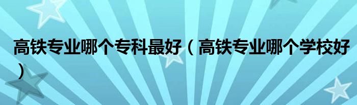 高铁专业哪个专科最好(高铁专业哪个学校好)