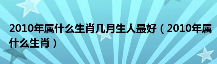 2010年属什么生肖几月生人最好(2010年属什么生肖)