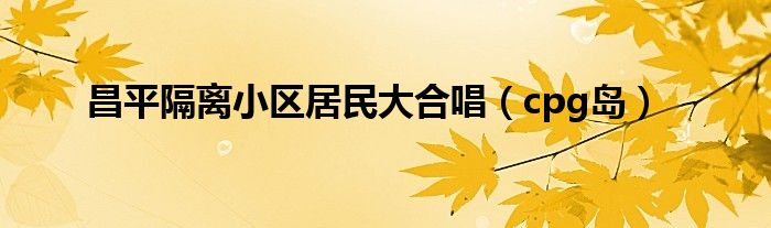 昌平隔离小区居民大合唱(cpg岛)