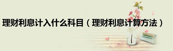 理财利息计入什么科目(理财利息计算方法)