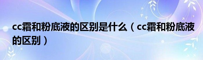 cc霜和粉底液的区别是什么(cc霜和粉底液的区别)