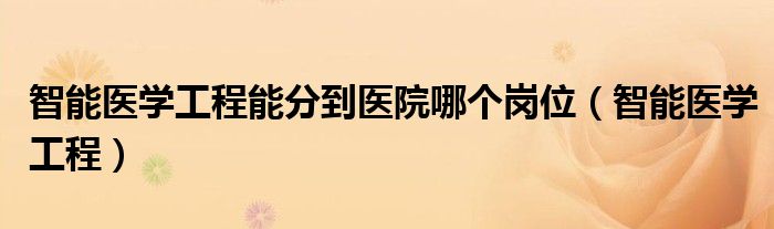 智能医学工程能分到医院哪个岗位(智能医学工程)
