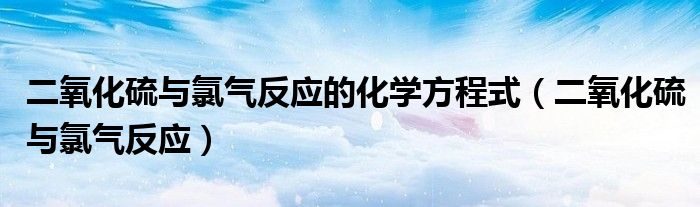 二氧化硫与氯气反应的化学方程式(二氧化硫与氯气反应)