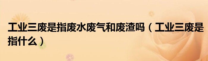 工业三废是指废水废气和废渣吗(工业三废是指什么)