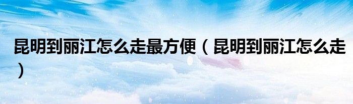 昆明到丽江怎么走最方便(昆明到丽江怎么走)