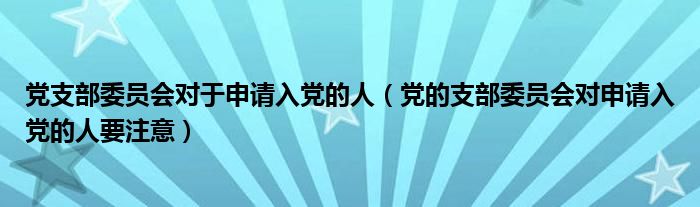 党支部委员会对于申请入党的人(党的支部委员会对申请入党的人要注意)