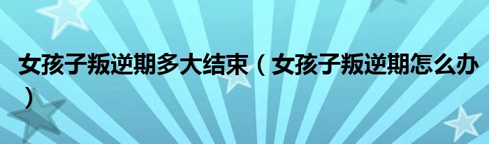 女孩子叛逆期多大结束(女孩子叛逆期怎么办)