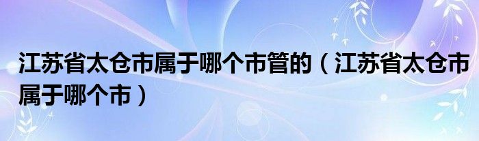 江苏省太仓市属于哪个市管的(江苏省太仓市属于哪个市)