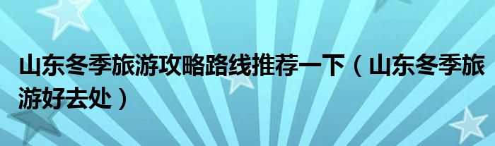 山东冬季旅游攻略路线推荐一下(山东冬季旅游好去处)