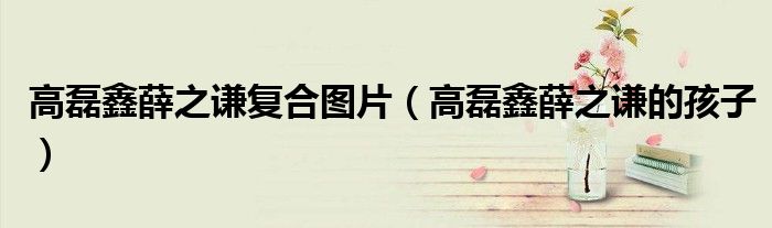 高磊鑫薛之谦复合图片(高磊鑫薛之谦的孩子)