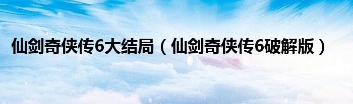 仙剑奇侠传6大结局(仙剑奇侠传6破解版)