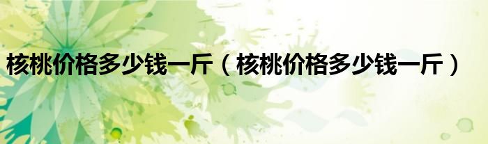 核桃价格多少钱一斤(核桃价格多少钱一斤)