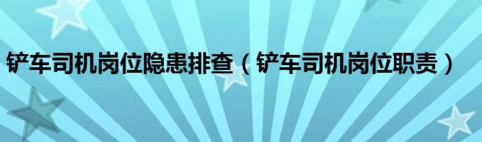 铲车司机岗位隐患排查(铲车司机岗位职责)