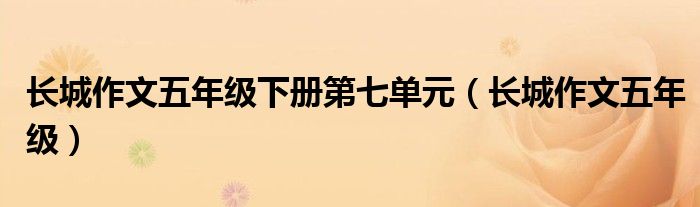 长城作文五年级下册第七单元(长城作文五年级)