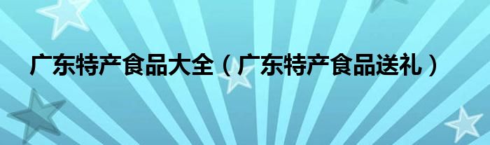 广东特产食品大全(广东特产食品送礼)