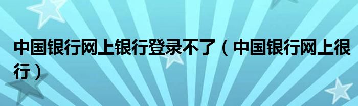 中国银行网上银行登录不了(中国银行网上很行)