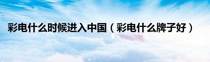 彩电什么时候进入中国(彩电什么牌子好)
