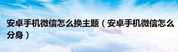 安卓手机微信怎么换主题(安卓手机微信怎么分身)
