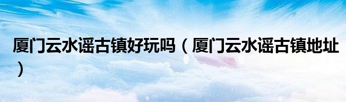 厦门云水谣古镇好玩吗(厦门云水谣古镇地址)