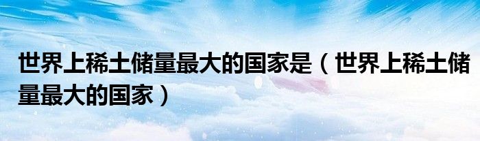 世界上稀土储量最大的国家是(世界上稀土储量最大的国家)