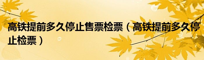 高铁提前多久停止售票检票(高铁提前多久停止检票)