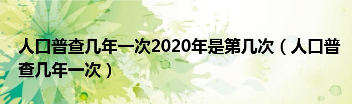 人口普查几年一次2020年是第几次(人口普查几年一次)