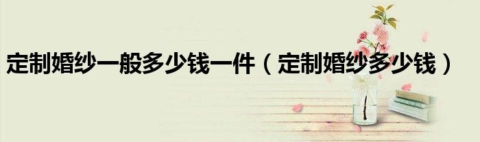 定制婚纱一般多少钱一件(定制婚纱多少钱)