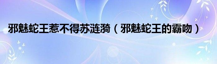 邪魅蛇王惹不得苏涟漪(邪魅蛇王的霸吻)