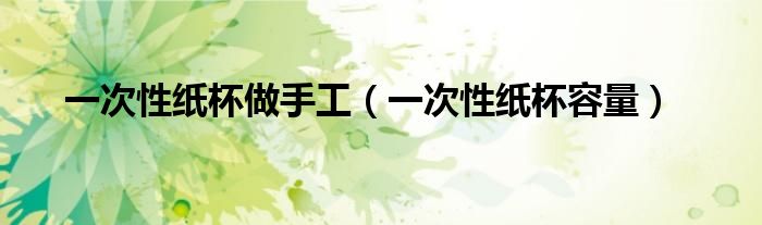 一次性纸杯做手工(一次性纸杯容量)