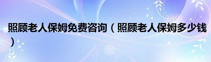 照顾老人保姆免费咨询(照顾老人保姆多少钱)