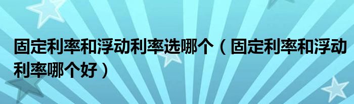 固定利率和浮动利率选哪个(固定利率和浮动利率哪个好)