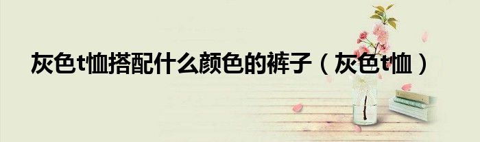 灰色t恤搭配什么颜色的裤子(灰色t恤)