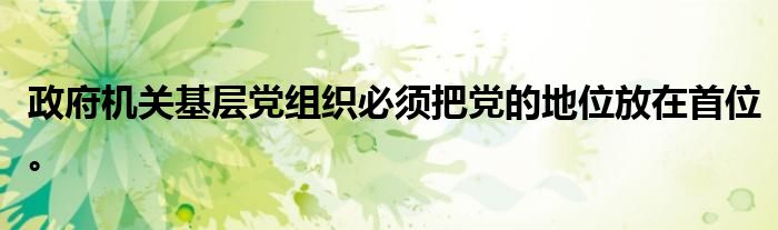 政府机关基层党组织必须把党的地位放在首位。