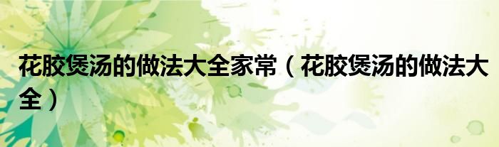 花胶煲汤的做法大全家常(花胶煲汤的做法大全)