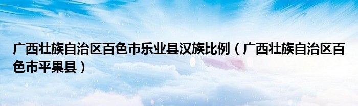 广西壮族自治区百色市乐业县汉族比例(广西壮族自治区百色市平果县)